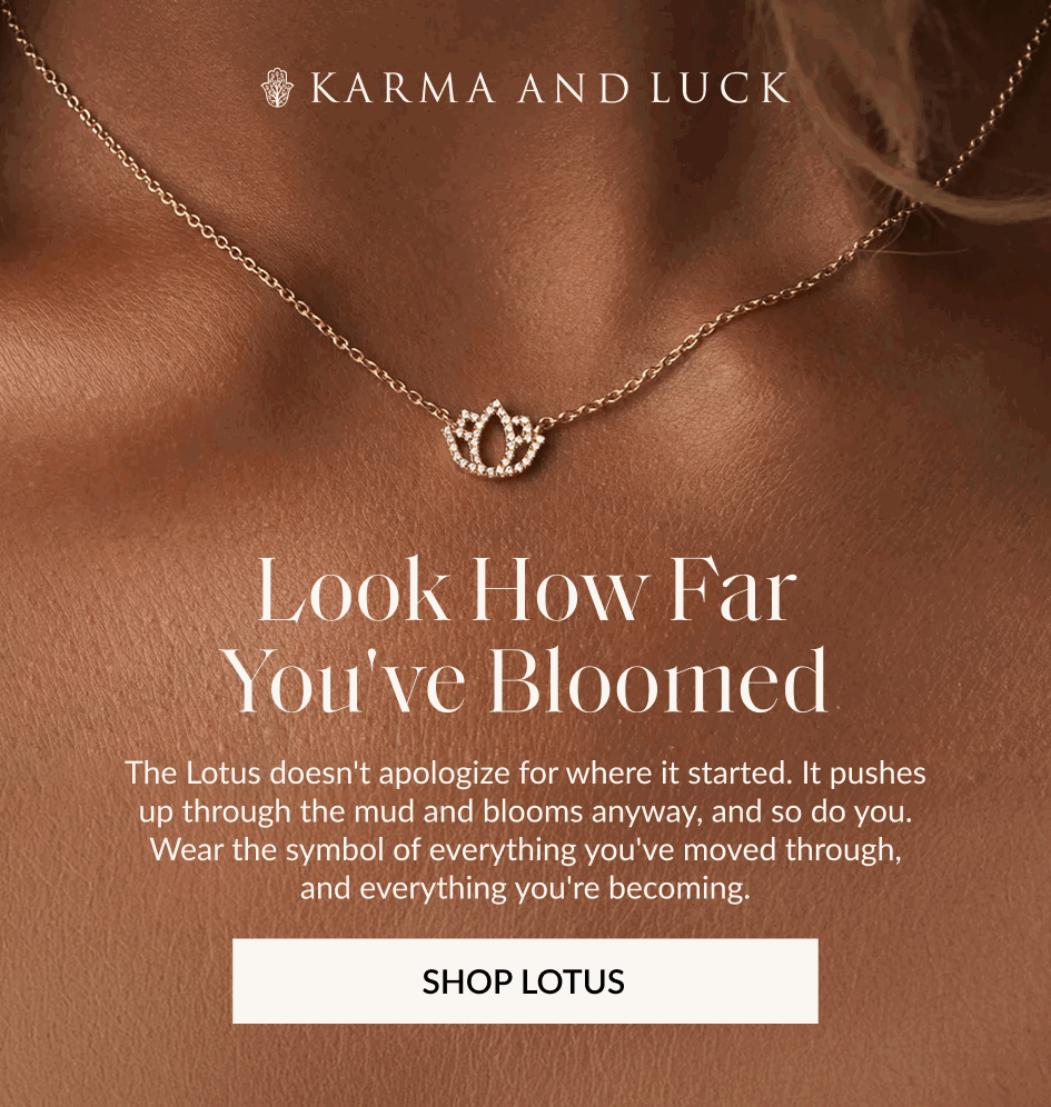 Look How Far You've Bloomed The Lotus doesn't apologize for where it started. It pushes up through the mud and blooms anyway, and so do you. Wear the symbol of everything you've moved through, and everything you're becoming. SHOP LOTUS