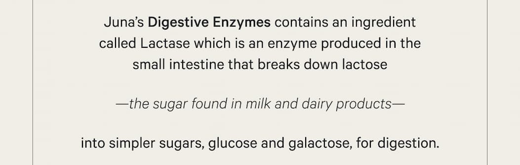 Juna’s Digestive Enzymes feature an ingredient called Lactase which is an enzyme produced in the small intestine that breaks down lactose