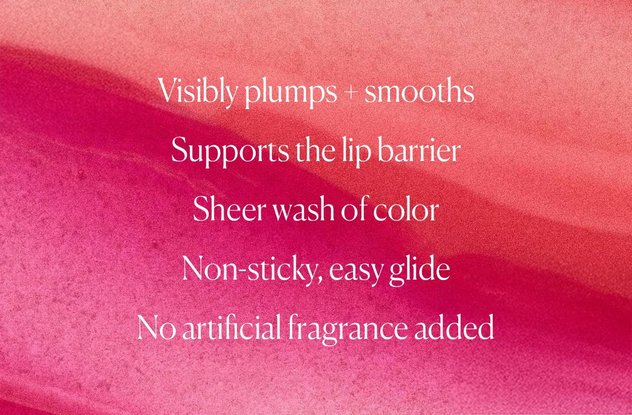 Visibly plumps + smooths Supports the lip barrier Sheer wash of color Non-sticky, easy glide No artificial fragrance added