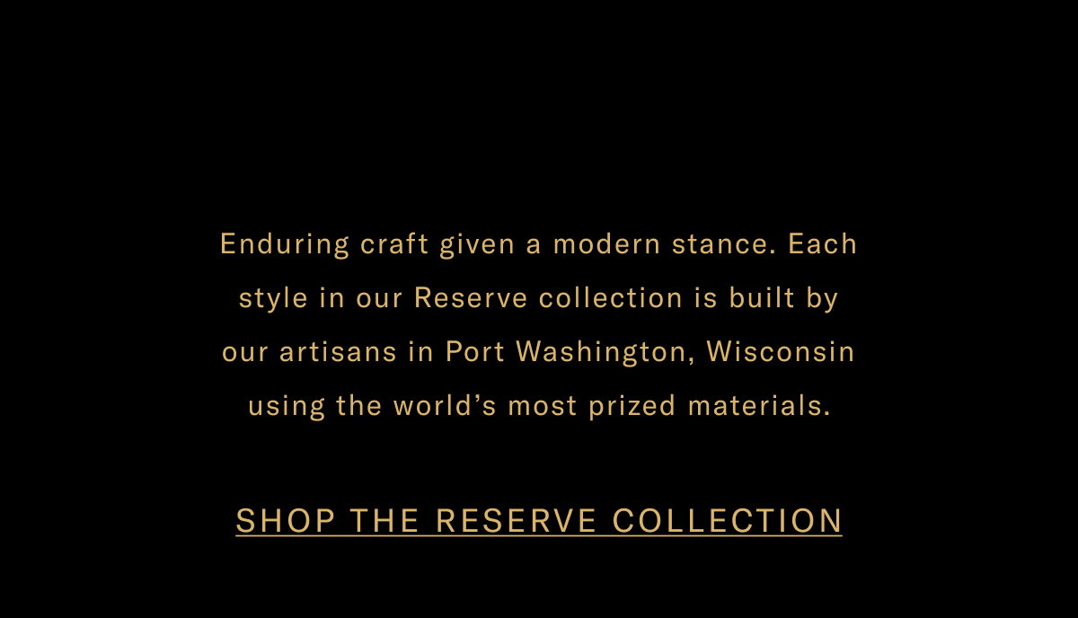 Enduring Craft Given A Modern Stance. Each Style In Our Reserve Collection Is Built By Artisans In Port Washington, Wisconsin Using The World's Most Prized Materials. Click Here To Shop The Reserve Collection.