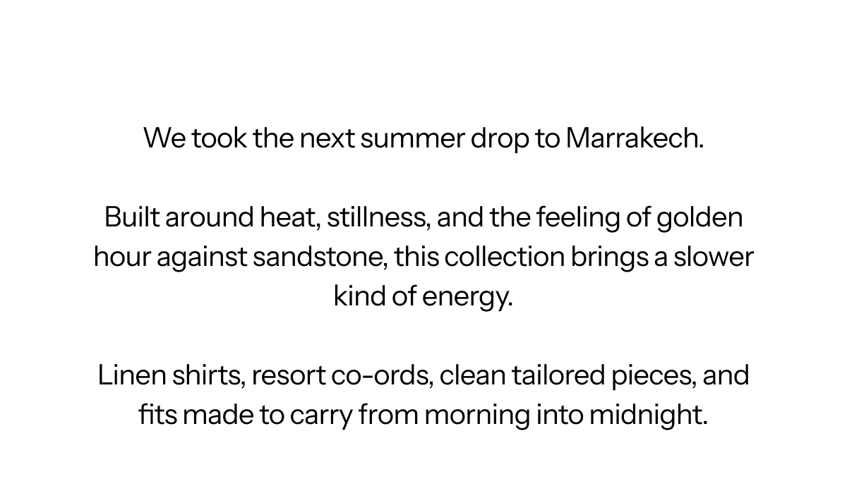 We took the next summer drop to Marrakech.  Built around heat, stillness, and the feeling of golden hour against sandstone, this collection brings a slower kind of energy.  Linen shirts, resort co-ords, clean tailored pieces, and fits made to carry from morning into midnight.
