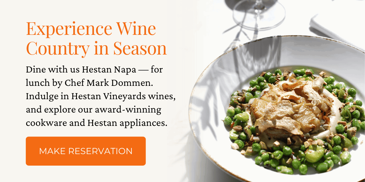 Experience Wine Country in Season. Dine with us Hestan Napa — for lunch by Chef Mark Dommen. Indulge in Hestan Vineyards wines, and explore our award-winning cookware and Hestan appliances. Click here to Make Your Reservation and Plan Your Napa Trip.