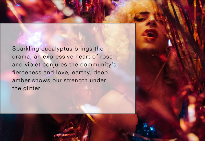 Sparkling eucalyptus brings the drama; an expressive heart of rose and violet conjures the community's fierceness and love; earthy, deep amber shows our strength under the glitter. 