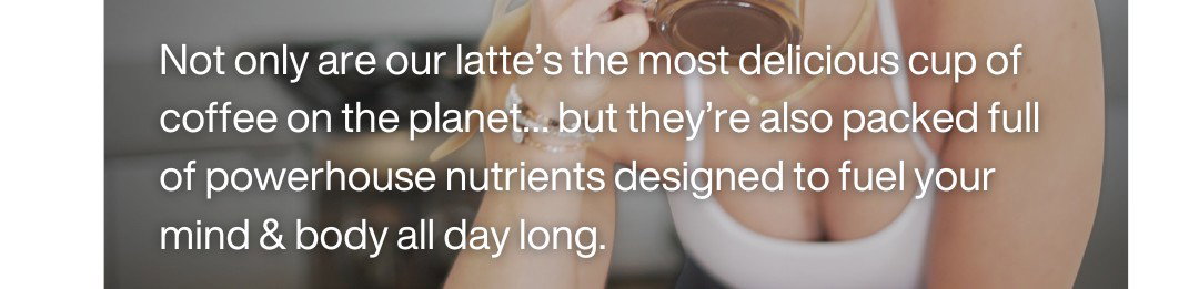 Not only are our latte's the most delicious cup of coffee on the planet...but they're also packed full of powerhouse nutrients designed to fuel your mind & body all day long.