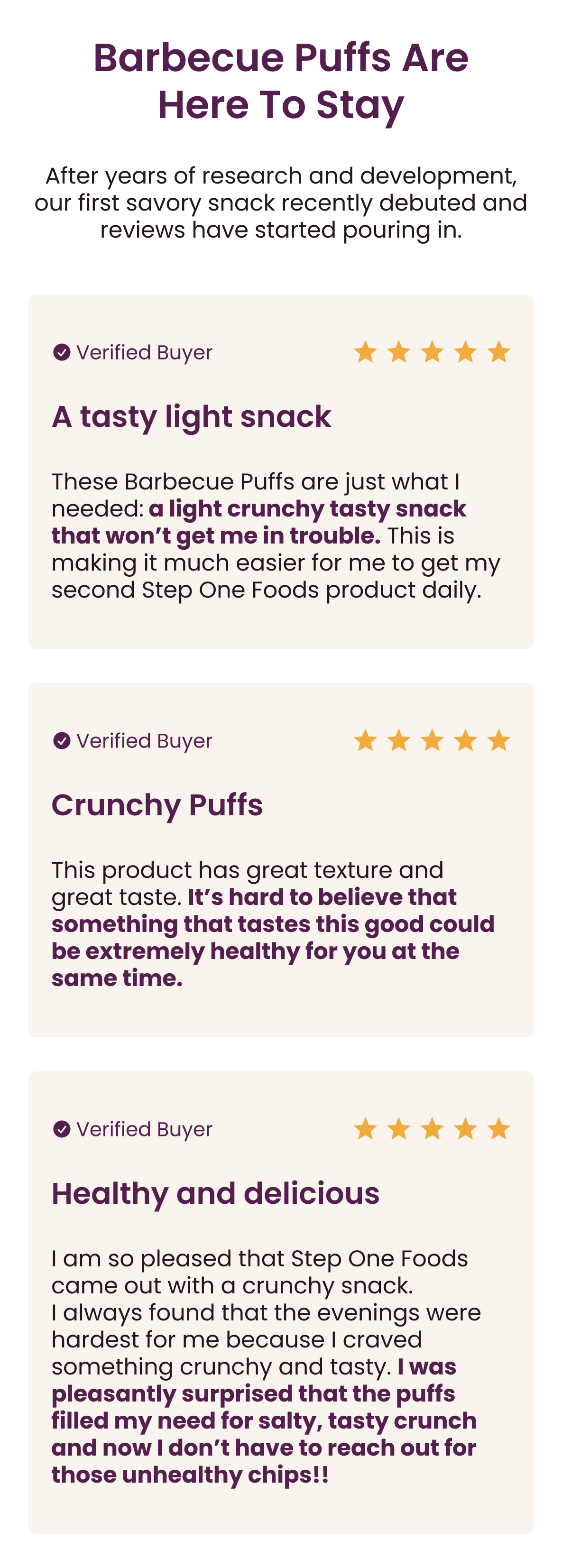 Barbecue Puffs Are Here To Stay.  After years of research and development, our first savory snack recently debuted and reviews have started pouring in.  [5 stars] "A tasty light snack": These Barbecue Puffs are just what I needed: a light crunchy tasty snack that won’t get me in trouble. This is making it much easier for me to get my second Step One Foods product daily.   [5 stars] "Crunchy Puffs": This product has great texture and great taste. It’s hard to believe that something that tastes this good could be extremely healthy for you at the same time.   [5 stars] "Healthy and delicious": I am so pleased that Step One Foods came out with a crunchy snack. I always found that the evenings were hardest for me because I craved something crunchy and tasty. I was pleasantly surprised that the puffs filled my need for salty, tasty crunch and now I don’t have to reach out for those unhealthy chips!!