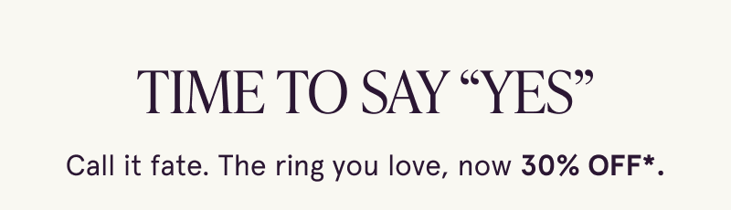 Time to say “YES”. Call it fate. The ring you love, now 30% OFF.