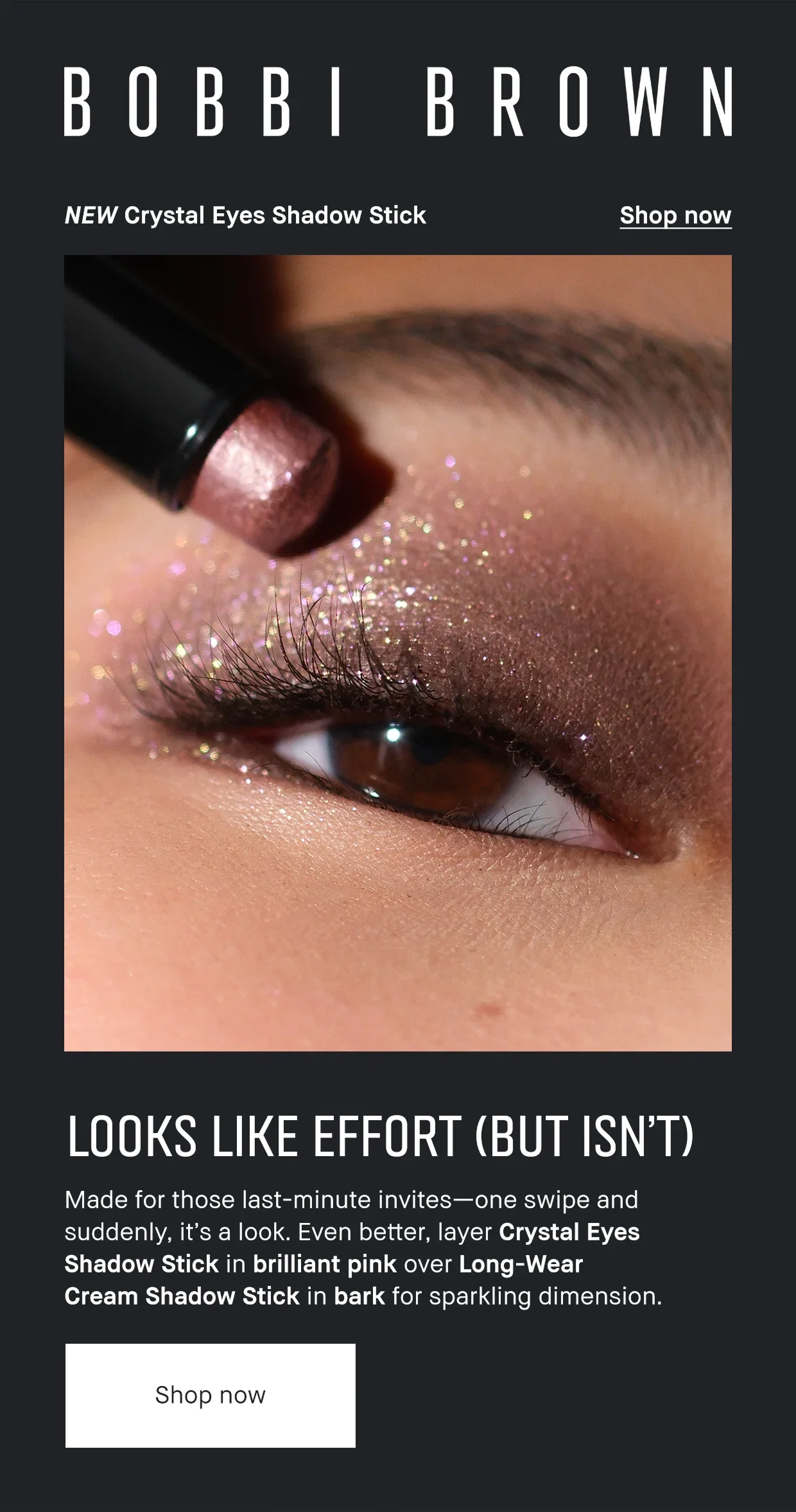 Bobbi Brown. NEW Crystal Eyes Shadow Stick. Shop Now. Looks like Effort (But isn't) Made for those last-minute invites- one swipe and suddenly it's a look. Even better, layer Crystal Eyes Shadow Stick in brilliant pink over Long-wear cream shadow stick in bark for sparkling dimension. Shop Now Bobbi Brown. NEW Crystal Eyes Shadow Stick. Shop Now. Looks like Effort (But isn't) Made for those last-minute invites- one swipe and suddenly it's a look. Even better, layer Crystal Eyes Shadow Stick in brilliant pink over Long-wear cream shadow stick in bark for sparkling dimension. Shop Now