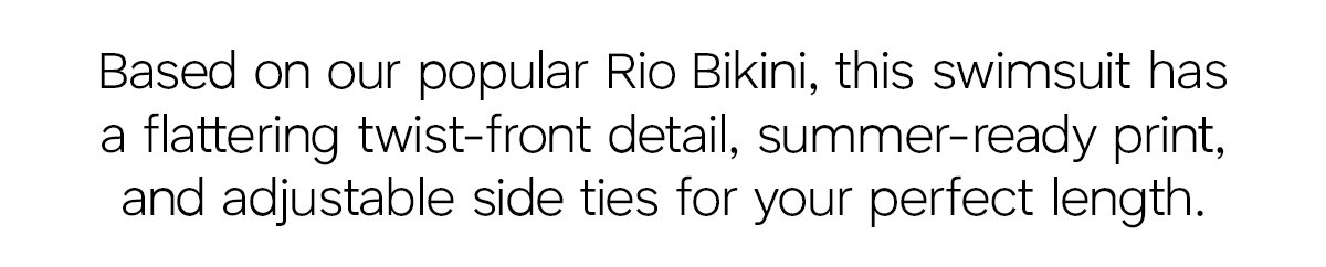 Based on our popular Rio Bikini, this swimsuit has a flattering twist-front detail, summer-ready print, and adjustable side ties for your perfect length.