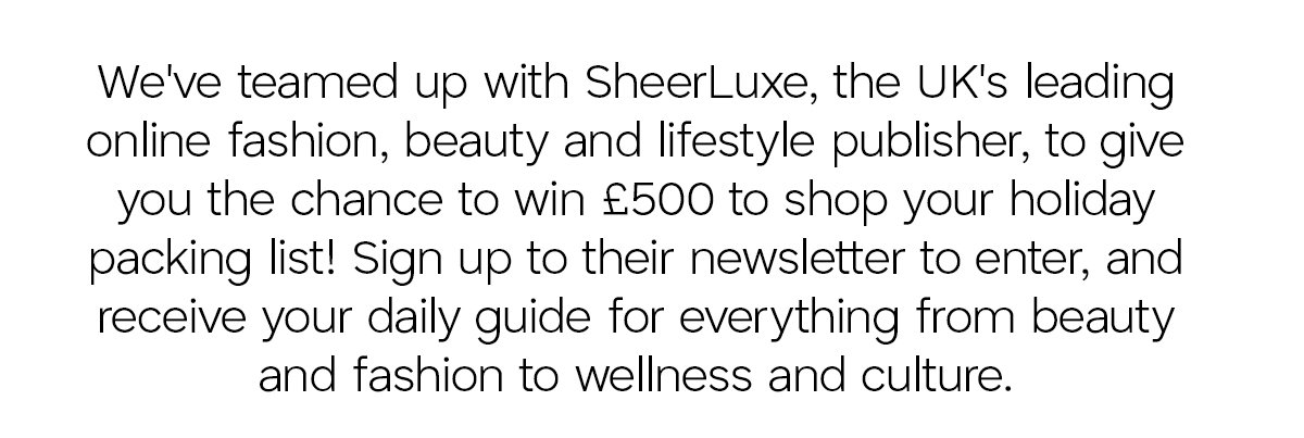 We've teamed up with SheerLuxe the UK's leading online fashion, beauty, and lifestyle published, to give you the chance to win £500 to shop your holiday packing list! Sign up to their newsletter to enter, and receive your daily guide for everything from beauty and fashion to wellness and culture.
