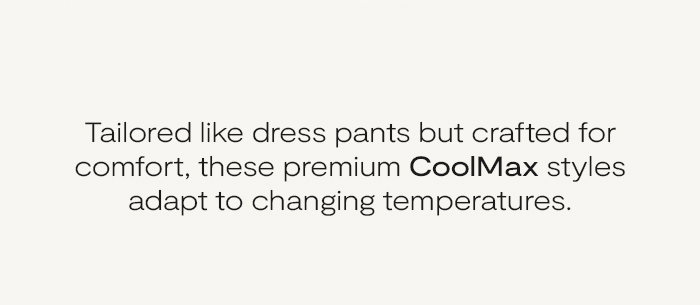 Tailored like dress pants but crafted for comfort, these premium Coolmax styles adapt to changing temperatures.