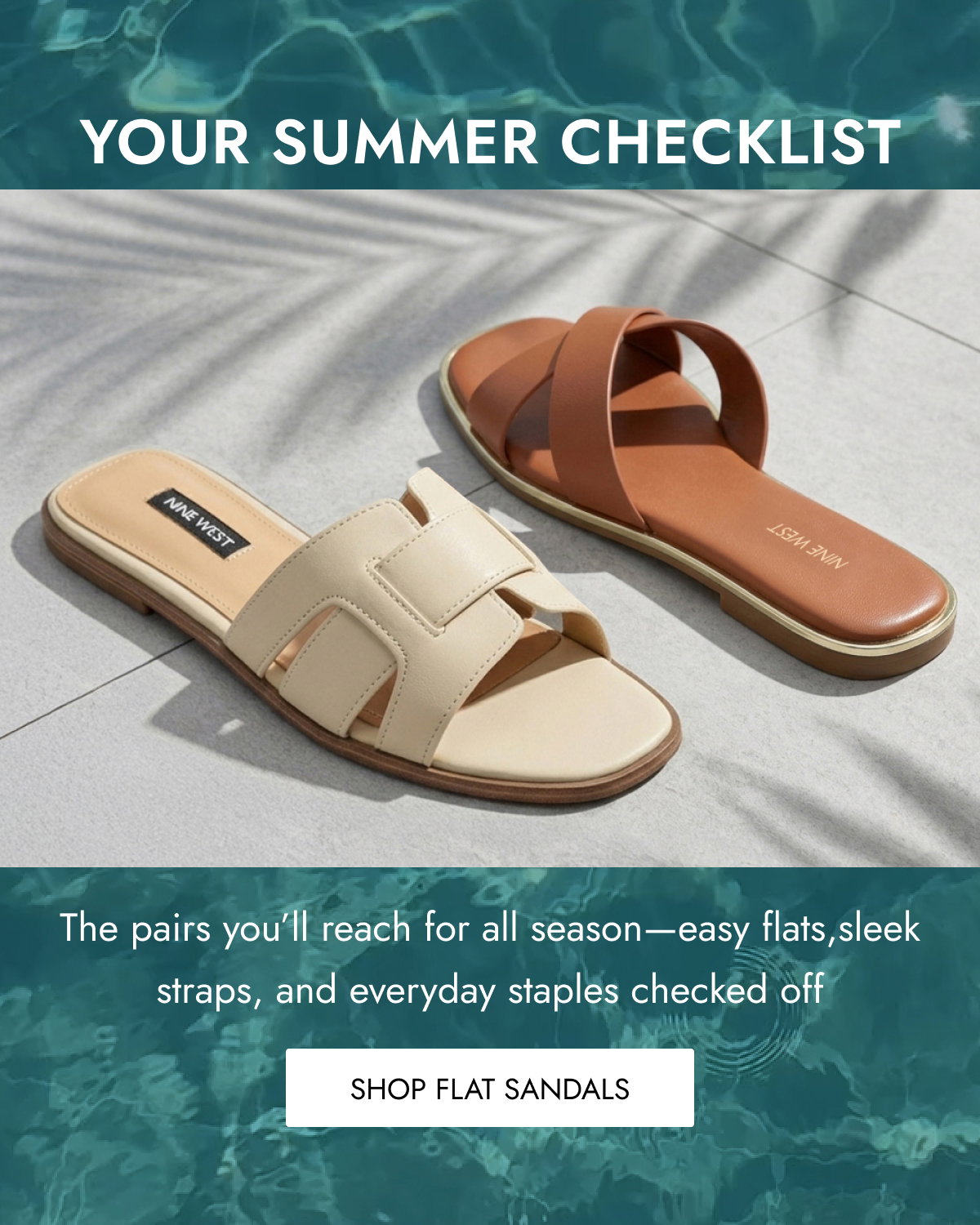 YOUR SUMMER CHECKLIST The pairs you’ll reach for all season—easy flats,sleek straps, and everyday staples checked off Shop FLAT Sandals
