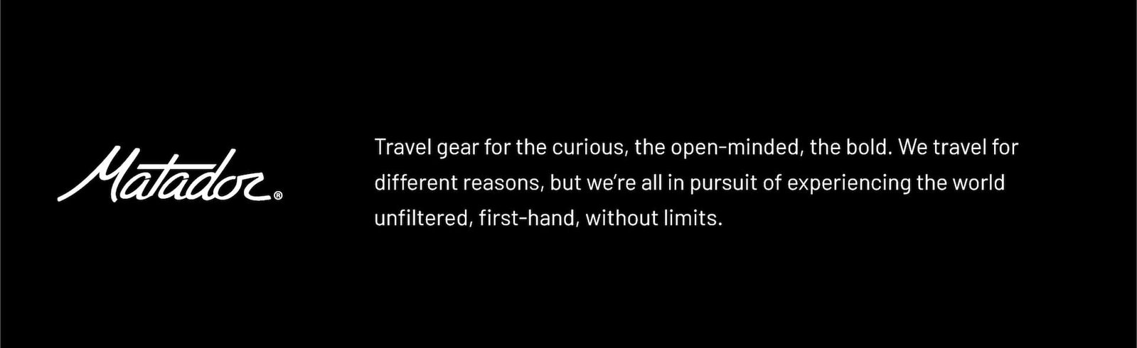 Matador Logo. Travel Gear for the curious, the open minded, the bold. We travel for different reasons, but we're all in pursuit of experiencing the world unfiltered, first-hand, without limits.