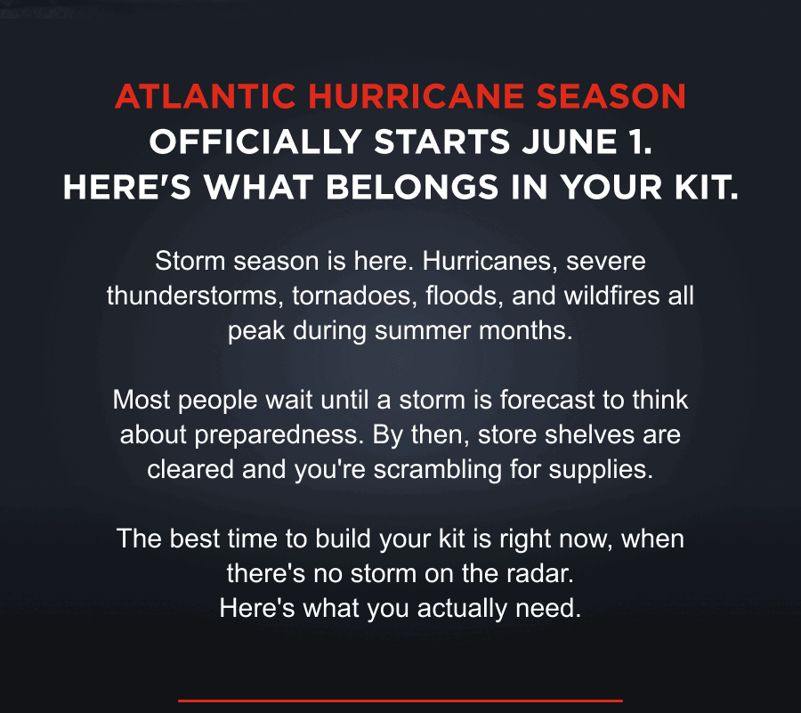 Atlantic hurricane season officially starts June 1. Here's what belongs in your kit. Storm season is here. Hurricanes, severe thunderstorms, tornadoes, floods, and wildfires all peak during summer months.  Most people wait until a storm is forecast to think about preparedness. By then, store shelves are cleared and you're scrambling for supplies.  The best time to build your kit is right now, when there's no storm on the radar. Here's what you actually need.