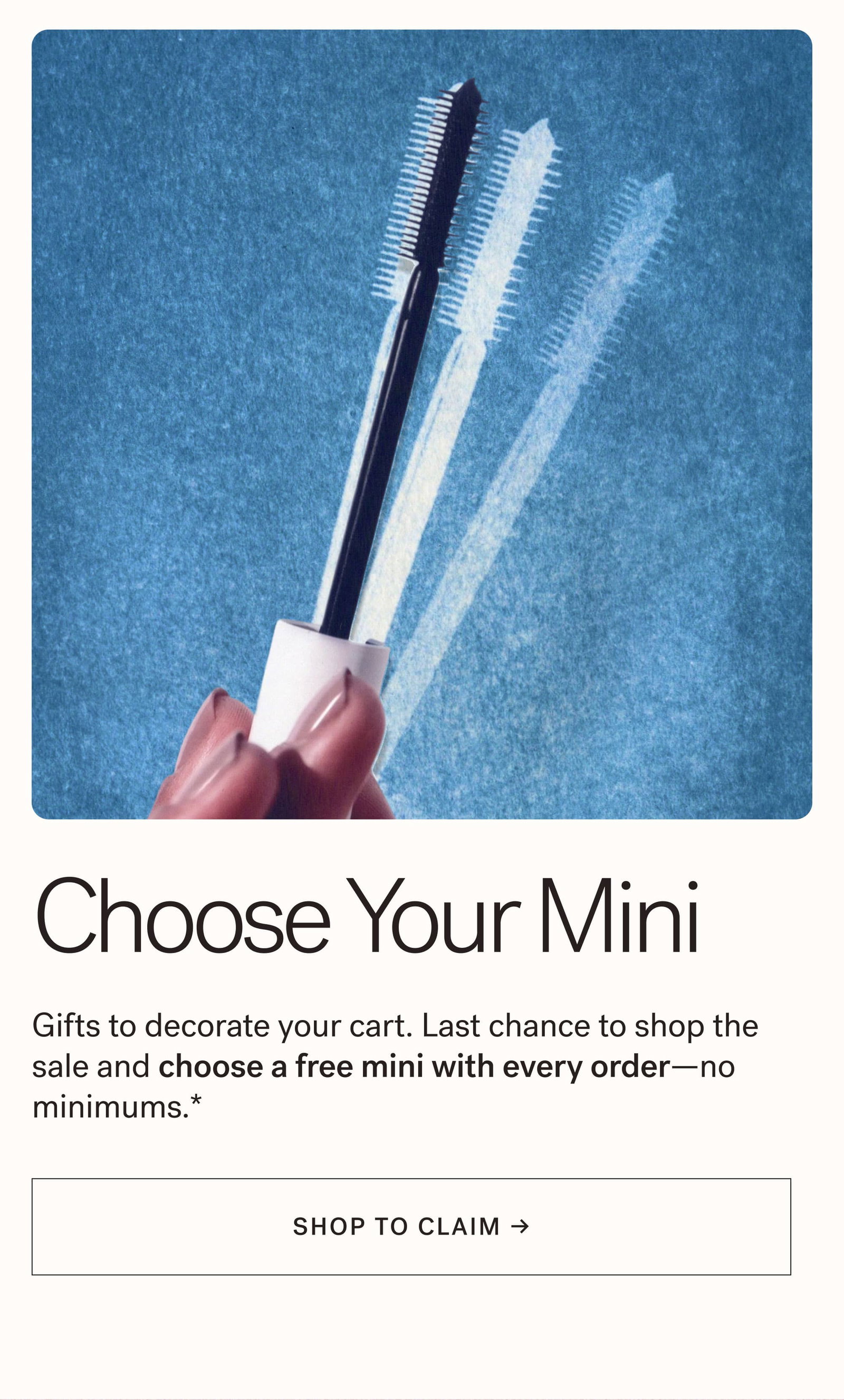 Choose Your Mini  Gifts to decorate your cart. Last chance to shop the sale and choose a free mini with every order—no minimums.*  [ SHOP TO CLAIM ]