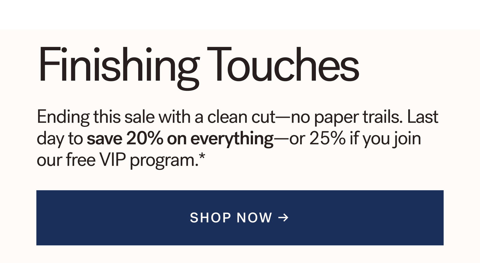 Finishing Touches. Ending this sale with a clean cut—no paper trails. Last day to save 20% on everything—or 25% if you join our free VIP program.*  [ SHOP NOW ]