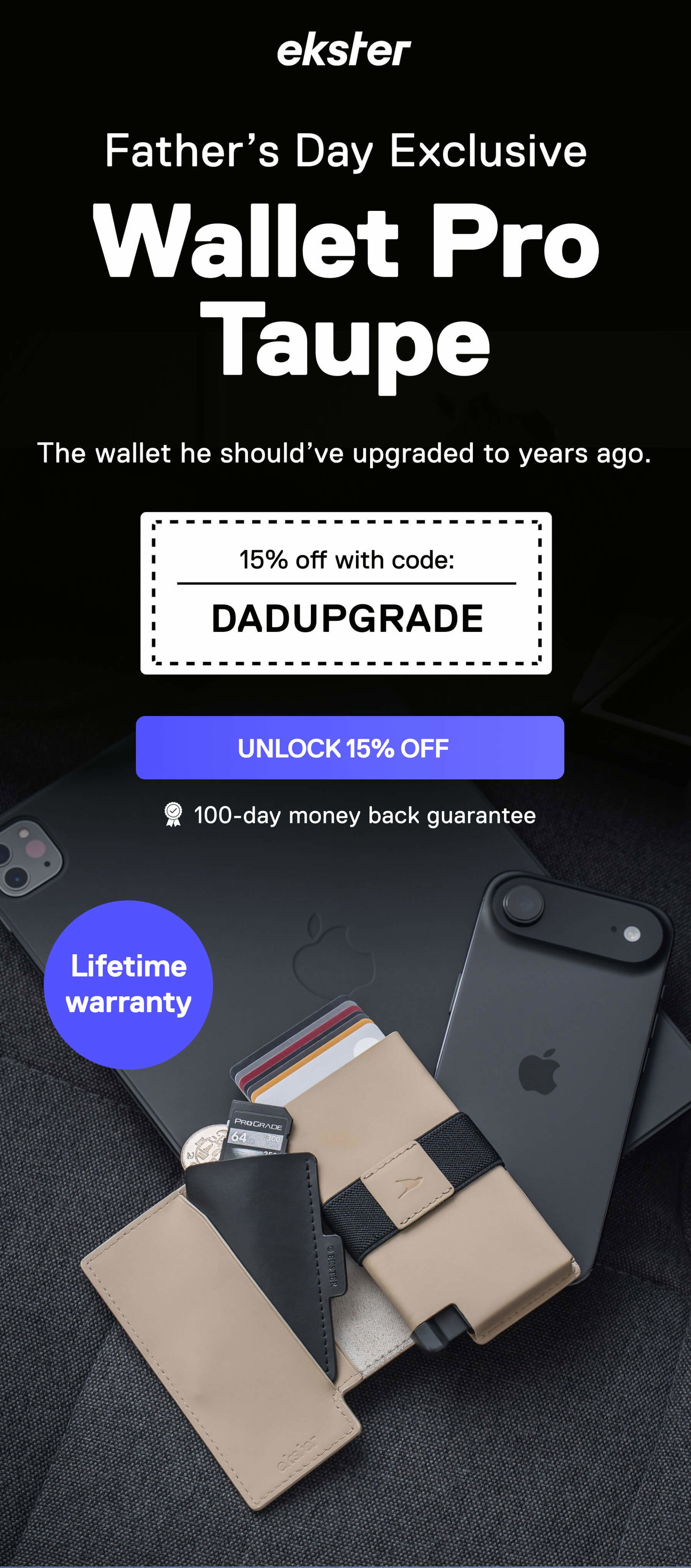 ekster Father Day Exclusive  Wallet Pro Taupe The wallet he should’ve upgraded to years ago. 15% off with code: DADUPGRADE UNLOCK 15% OFF 100-day money back guarantee