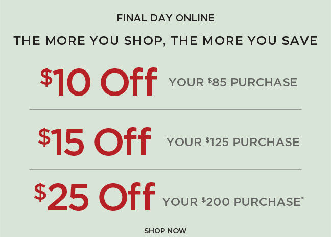 Final Day Online. The More You Shop, The More You Save: $10 off $85, $15 off $125 or $25 off $200