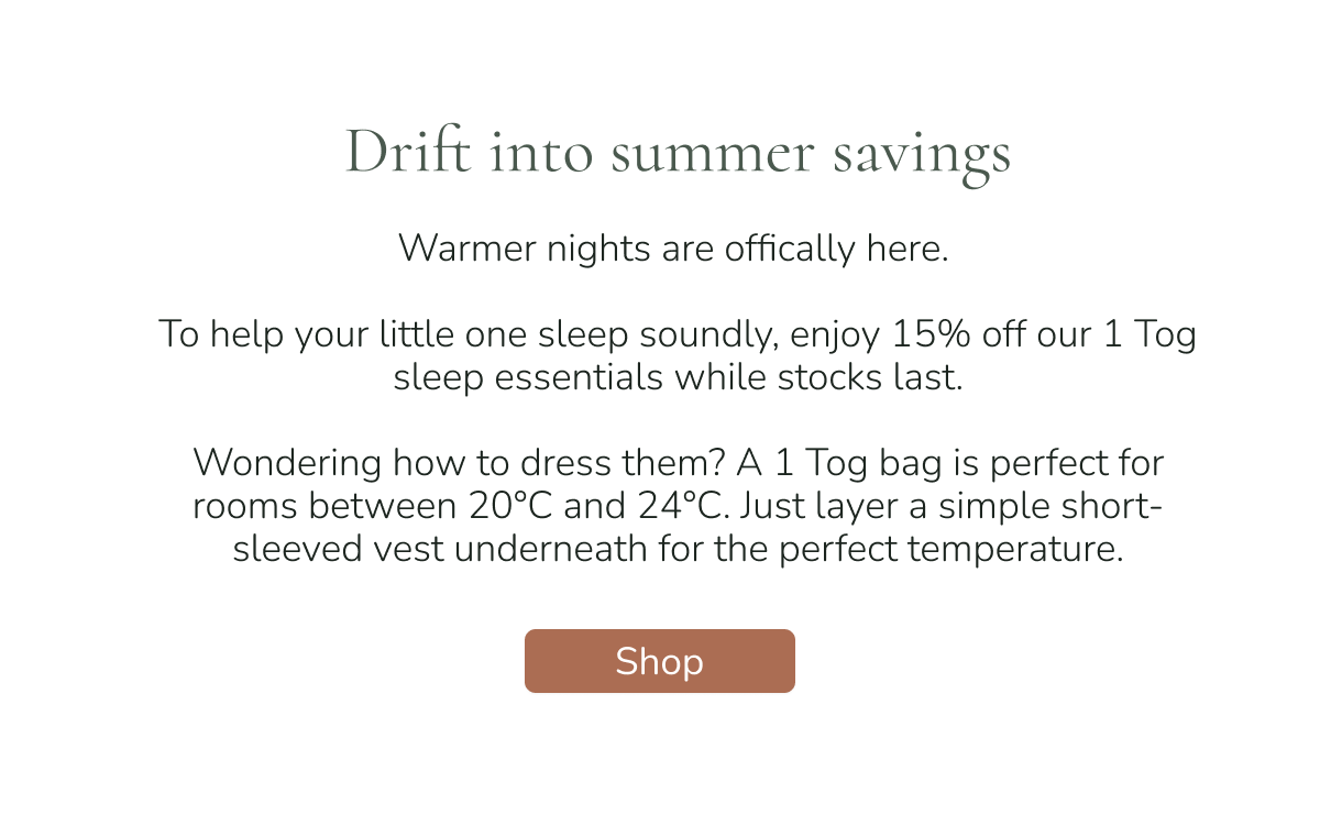 
shop our spring sale with 15% off our mattress and play collection. shop the sale final week of spring sale drift into summer savings warmer nights are offically here. to help your little one sleep soundly, enjoy 15% off our 1 tog sleep essentials while stocks last. wondering how to dress them? a 1 tog bag is perfect for rooms between 20°c and 24°c. just layer a simple short-sleeved vest underneath for the perfect temperature. shop 