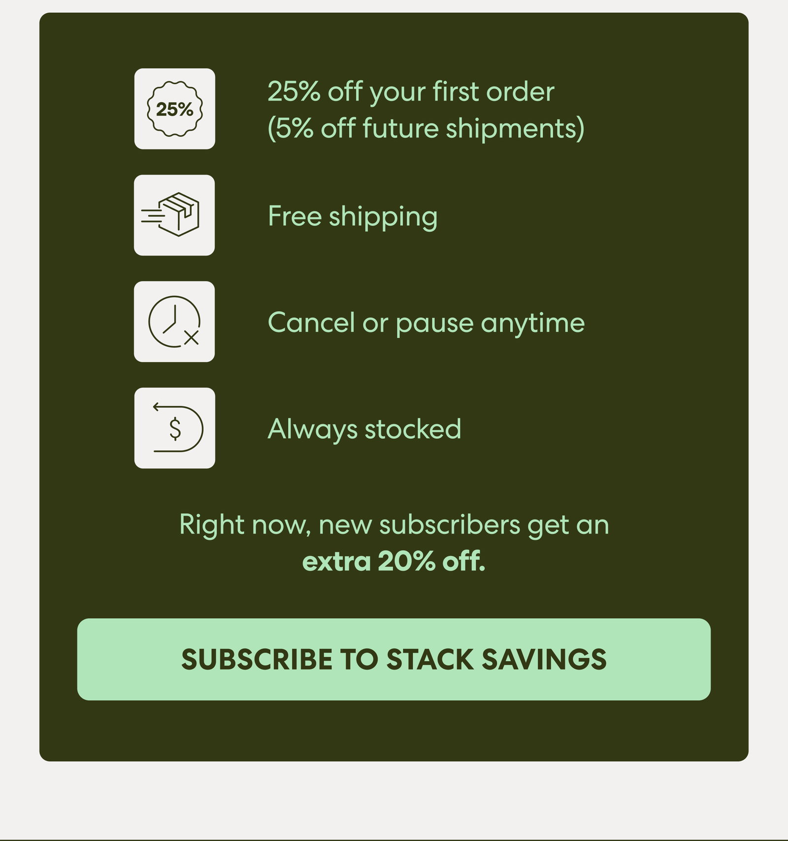 25% off your first order (5% off future shipments) Free shipping Pause or cancel anytime Always stocked  Right now, new subscribers get an extra 20% off. 
