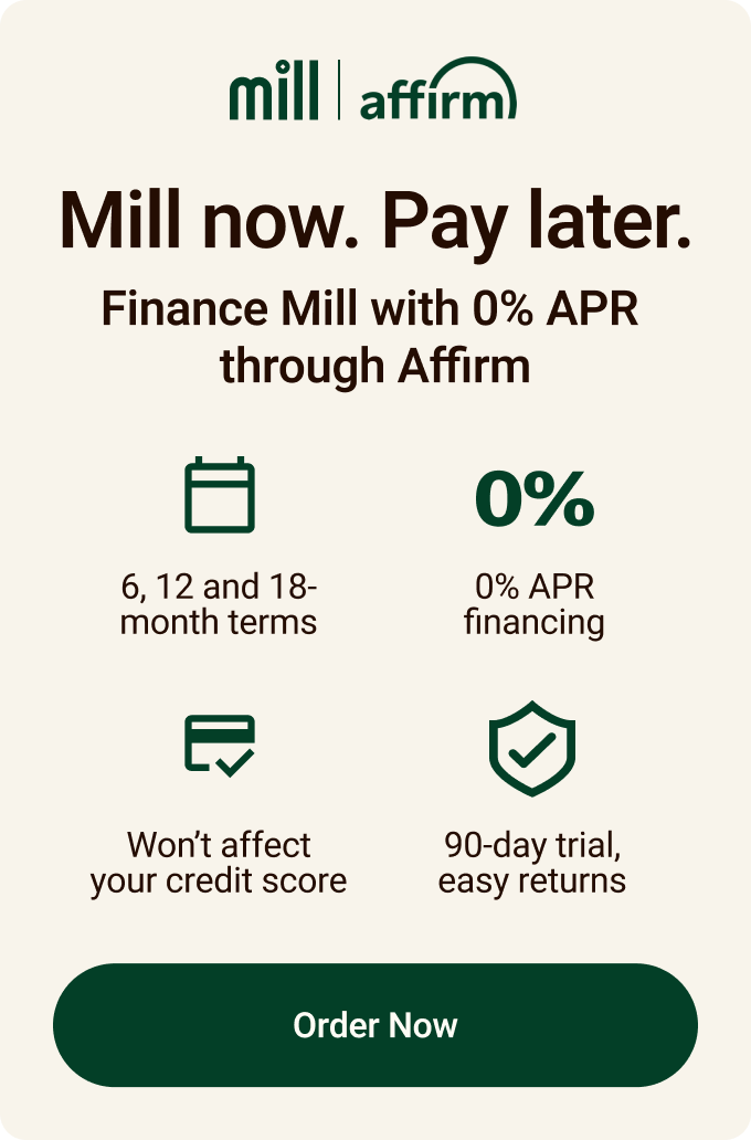 Mill now. Pay later. Finance Mill now with 0% APR through Affirm.