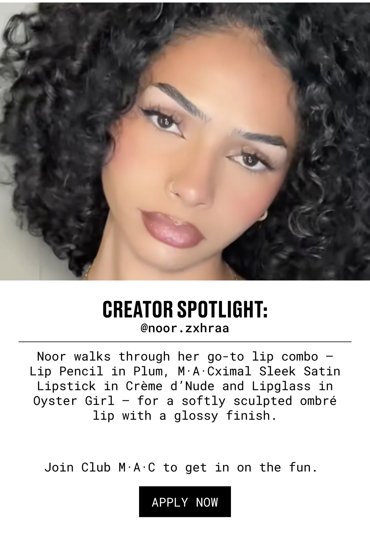 CREATOR SPOTLIGHT: @noor.zxhraa | Noor walks through her go-to lip combo – Lip Pencil in Plum, M·A·Cximal Sleek Satin Lipstick in Crème d’Nude and Lipglass in Oyster Girl – for a softly sculpted ombré lip with a glossy finish. | Join Club M·A·C to get in on the fun.  | APPLY NOW