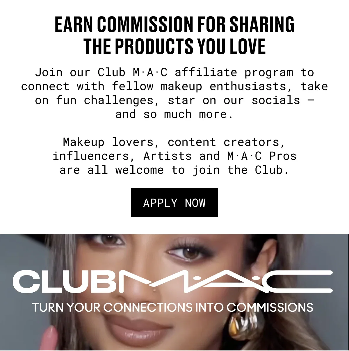 EARN COMMISSION FOR SHARING THE PRODUCTS YOU LOVE | Join our Club M·A·C affiliate program to connect with fellow makeup enthusiasts, take on fun challenges, star on our socials – and so much more. | Makeup lovers, content creators, influencers, Artists and M·A·C Pros are all welcome to join the Club. | APPLY NOW | CLUBM·A·C | TURN YOUR CONNECTIONS INTO COMMISSIONS