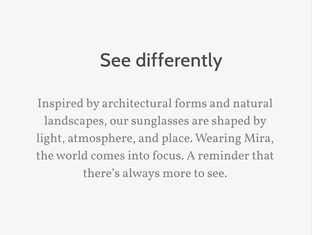 See differently. Inspired by architectural forms and natural landscapes, our sunglasses are shaped by light, atmosphere, and place. Wearing Mira, the world comes into focus. A reminder that there’s always more to see.