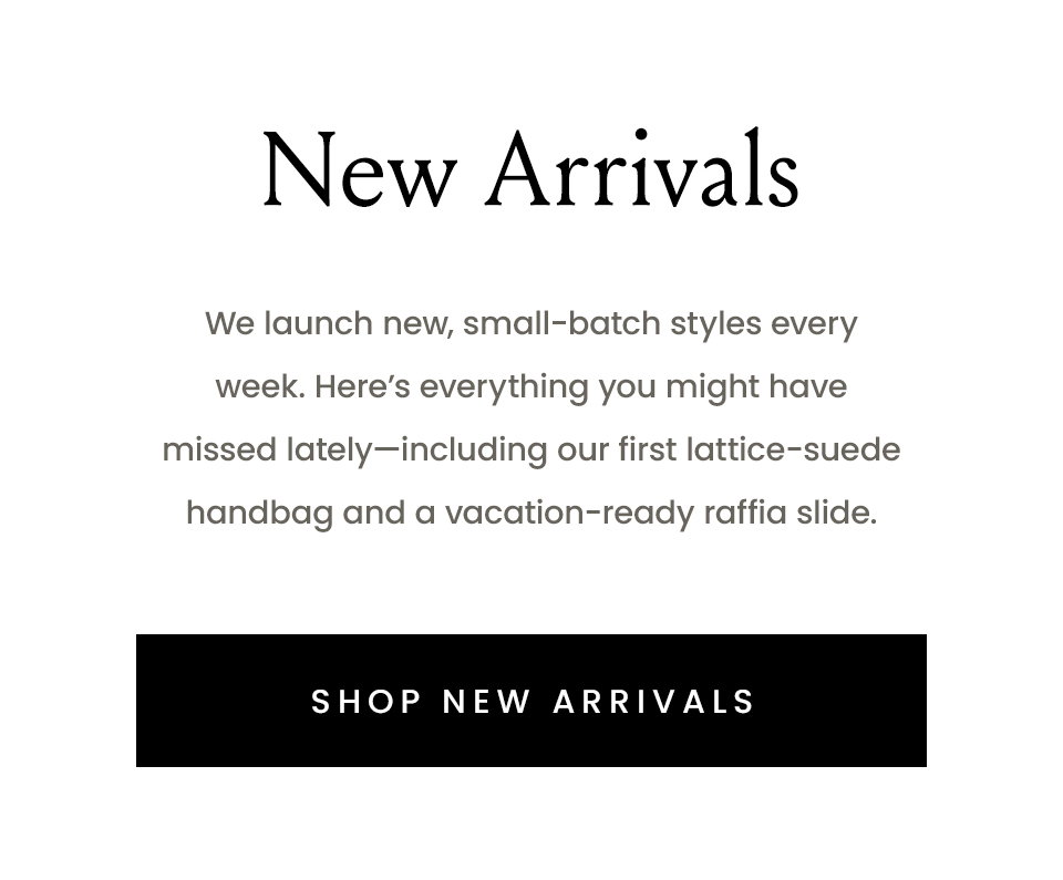 New Arrivals, We launch new, small-batch styles every week. Here’s everything you might have missed lately—including our first lattice-suede handbag and a vacation-ready raffia slide.  < Shop New Arrivals > 
