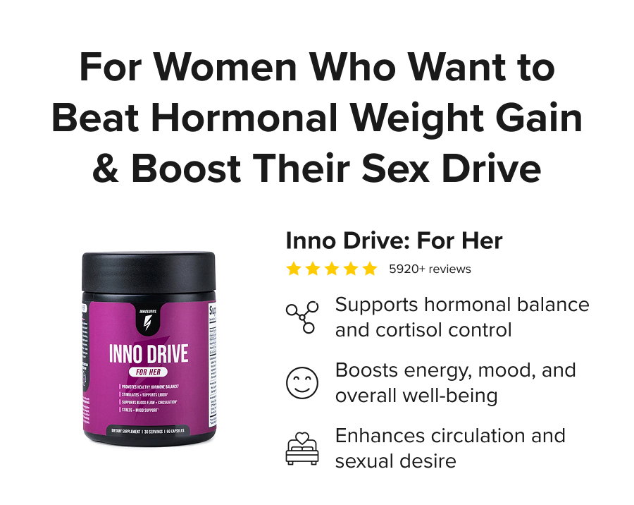 For Women Who Want to Beat Hormonal Weight Gain & Boost Their Sex Drive - Inno Drive: For Her. Supports hormonal balance and cortisol control. Boosts energy, mood, and overall well-being. Enhances circulation and sexual desire.