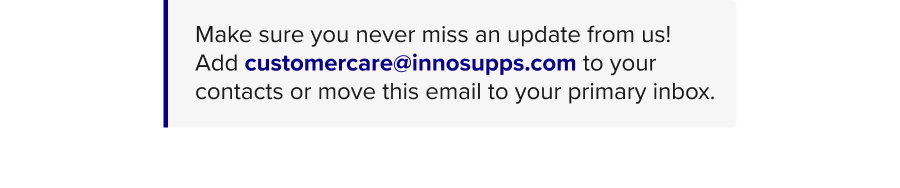 Make sure you never miss an update from us! Add customercare@innosupps.com to your contacts or move this email to your primary inbox.