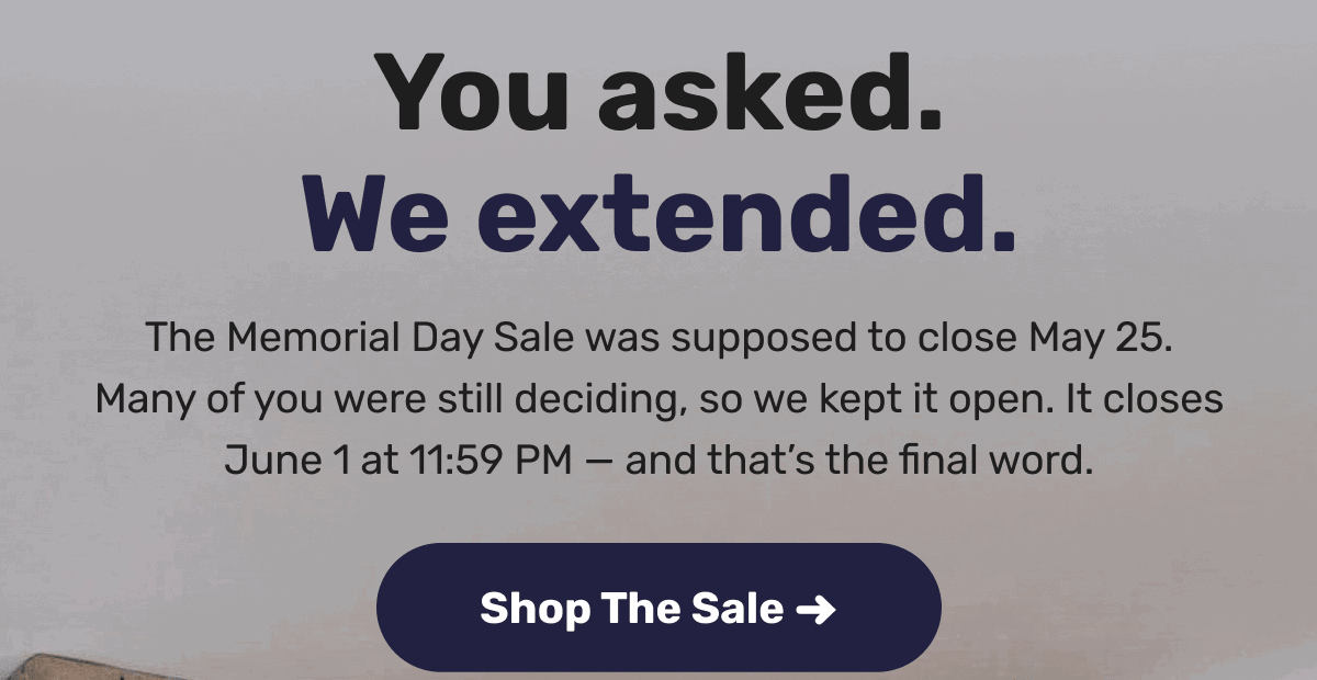 You asked. We extended. The Memorial Day Sale was supposed to close May 25. Many of you were still deciding, so we kept it open. It closes June 1 at 11:59 PM — and that’s the final word. | Shop The Sale ->