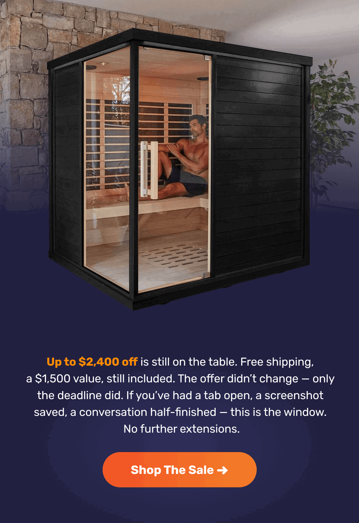Up to $2,400 off is still on the table. Free shipping, a $1,500 value, still included. The offer didn’t change — only the deadline did. If you’ve had a tab open, a screenshot saved, a conversation half-finished — this is the window.  No further extensions. | Shop The Sale ->