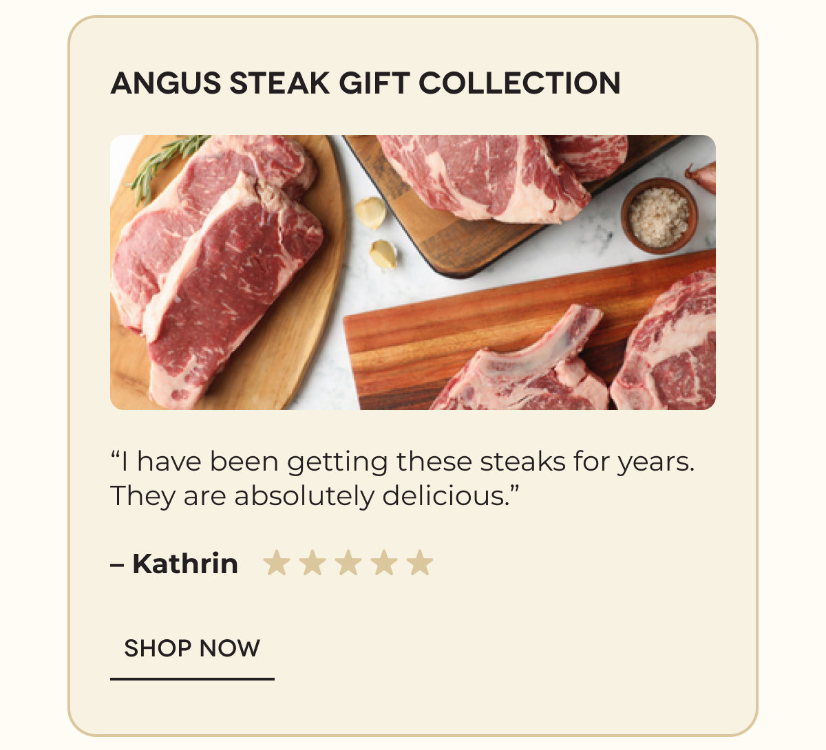 Angus Steak Gift Collection “I have been getting these steaks for years. They are absolutely delicious.” – Kathrin SHOP NOW