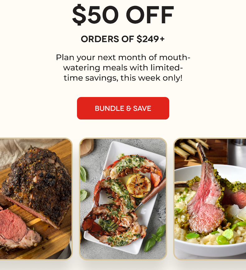 4. DAYS. ONLY. $50 OFF Orders of $249+ Plan your next month of mouth-watering meals with limited-time savings, this week only! BUNDLE & SAVE