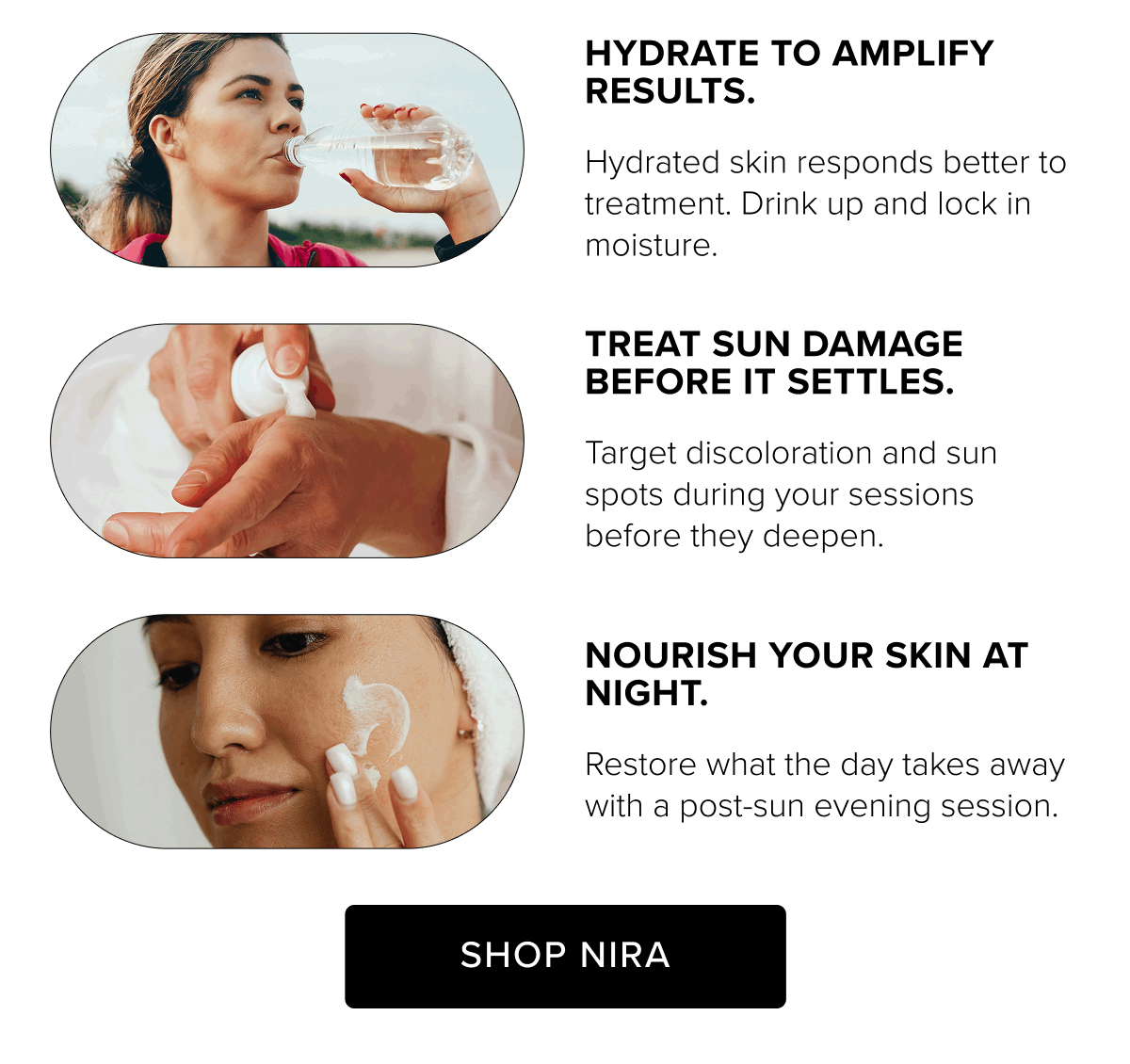 Hydrate to amplify results.- Hydrated skin responds better to treatment. Drink up and lock in moisture. | Treat sun damage before it settles. - Target discoloration and sun spots during your sessions before they deepen. | Nourish your skin at night. - Restore what the day takes away with a post-sun evening session. | Shop Nira
