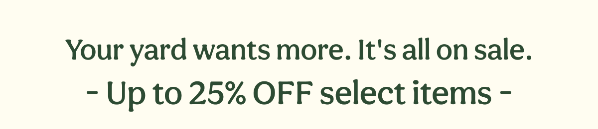 Your yard wants more. It's all on sale. - Up to 25% OFF select items