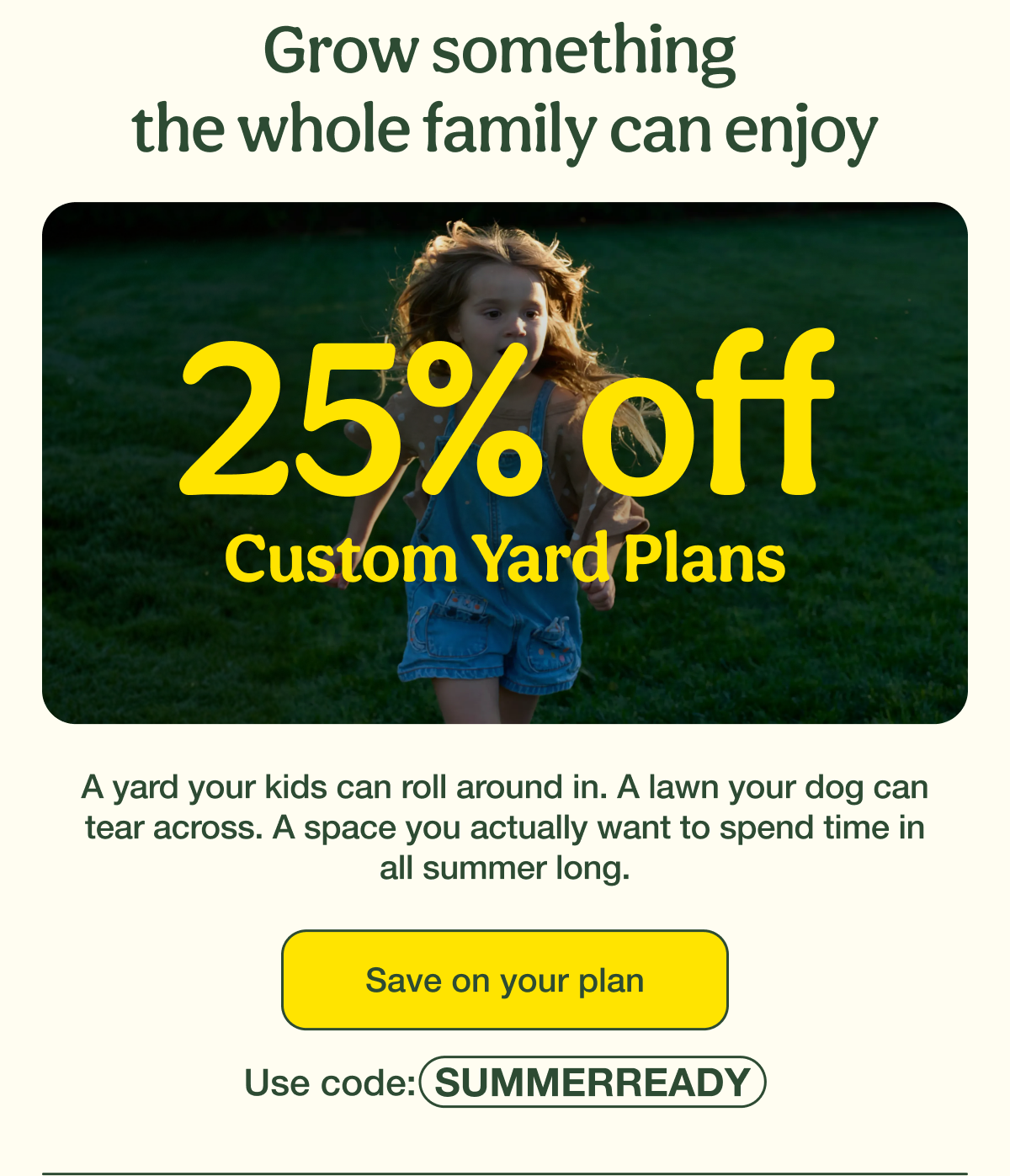 Grow something  the whole family can enjoy | 25% Off Custom Yard Plans | Save on your plan - Use code: SUMMERREADY