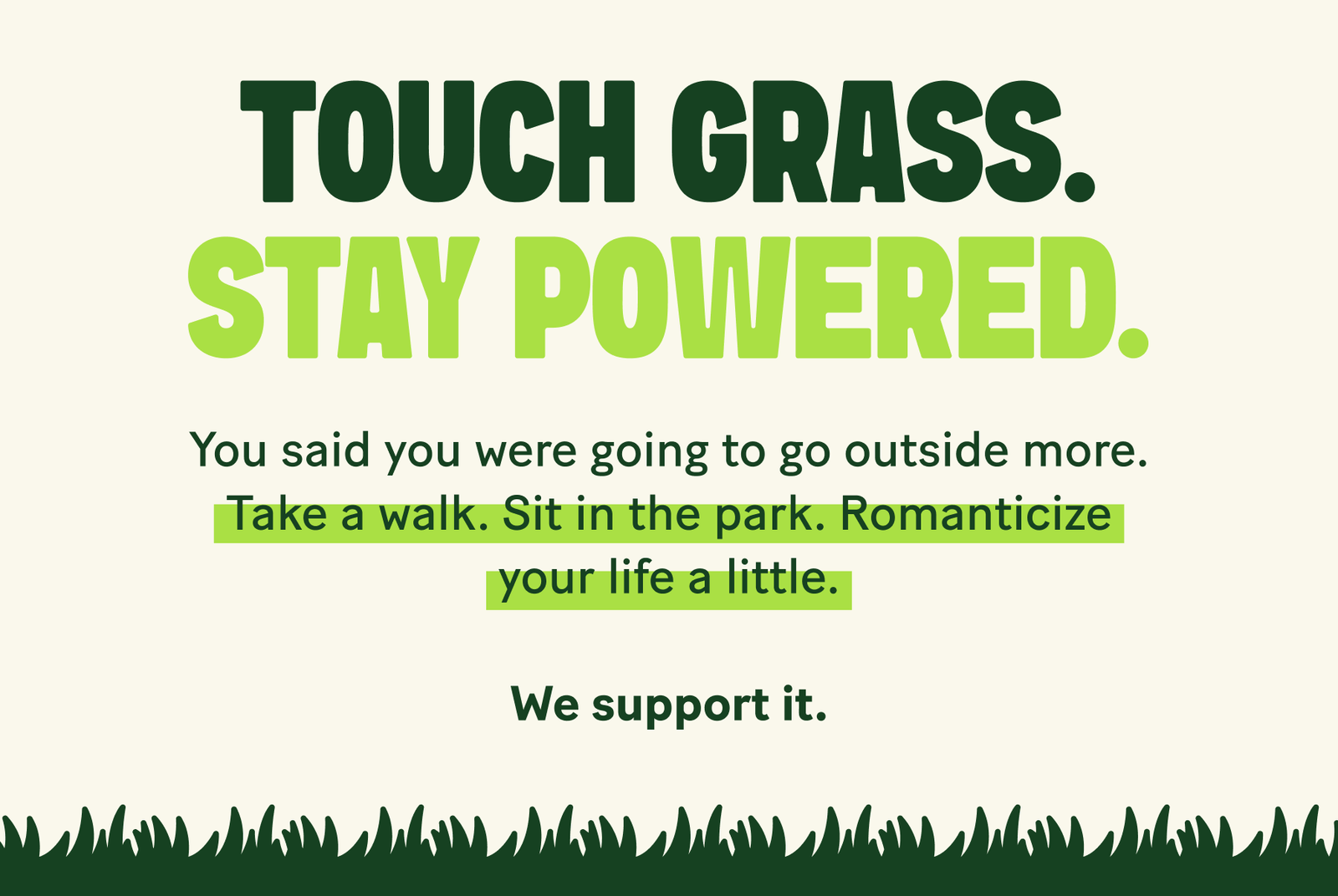 Touch Grass. Stay Powered. You said you were going to go outside more.  Take a walk. Sit in the park. Romanticize your life a little.  We support it.
