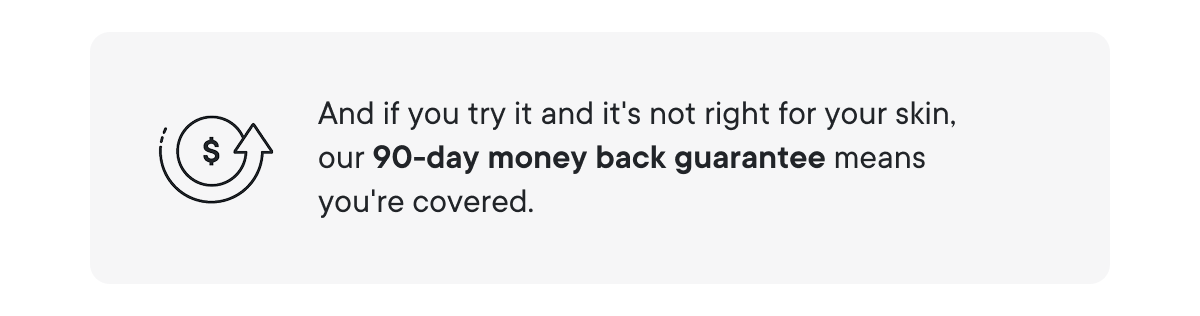 And if you try it and it's not right for your skin, our 90-day money back guarantee means you're covered.