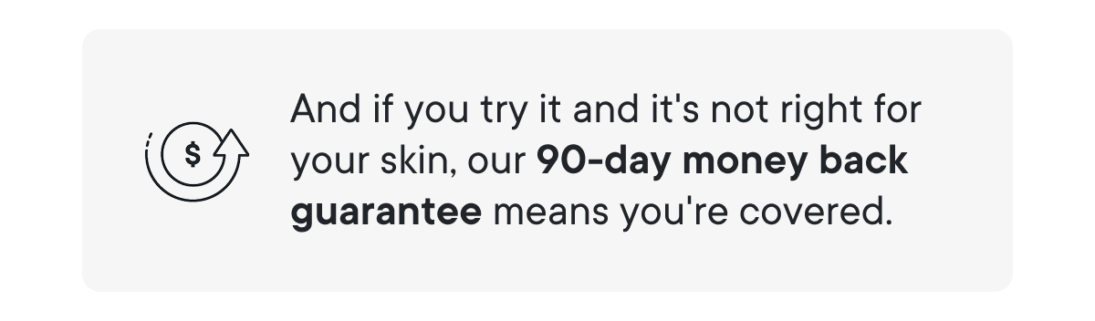 And if you try it and it's not right for your skin, our 90-day money back guarantee means you're covered.