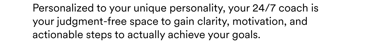 Personalized to your unique personality, your 24/7 coach is your judgment-free space to gain clarity, motivation, and actionable steps to actually achieve your goals.