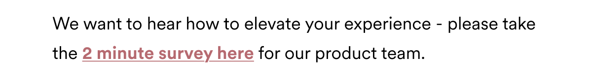 We want to hear how to elevate your experience - please take the 2 minute survey here for our product team.
