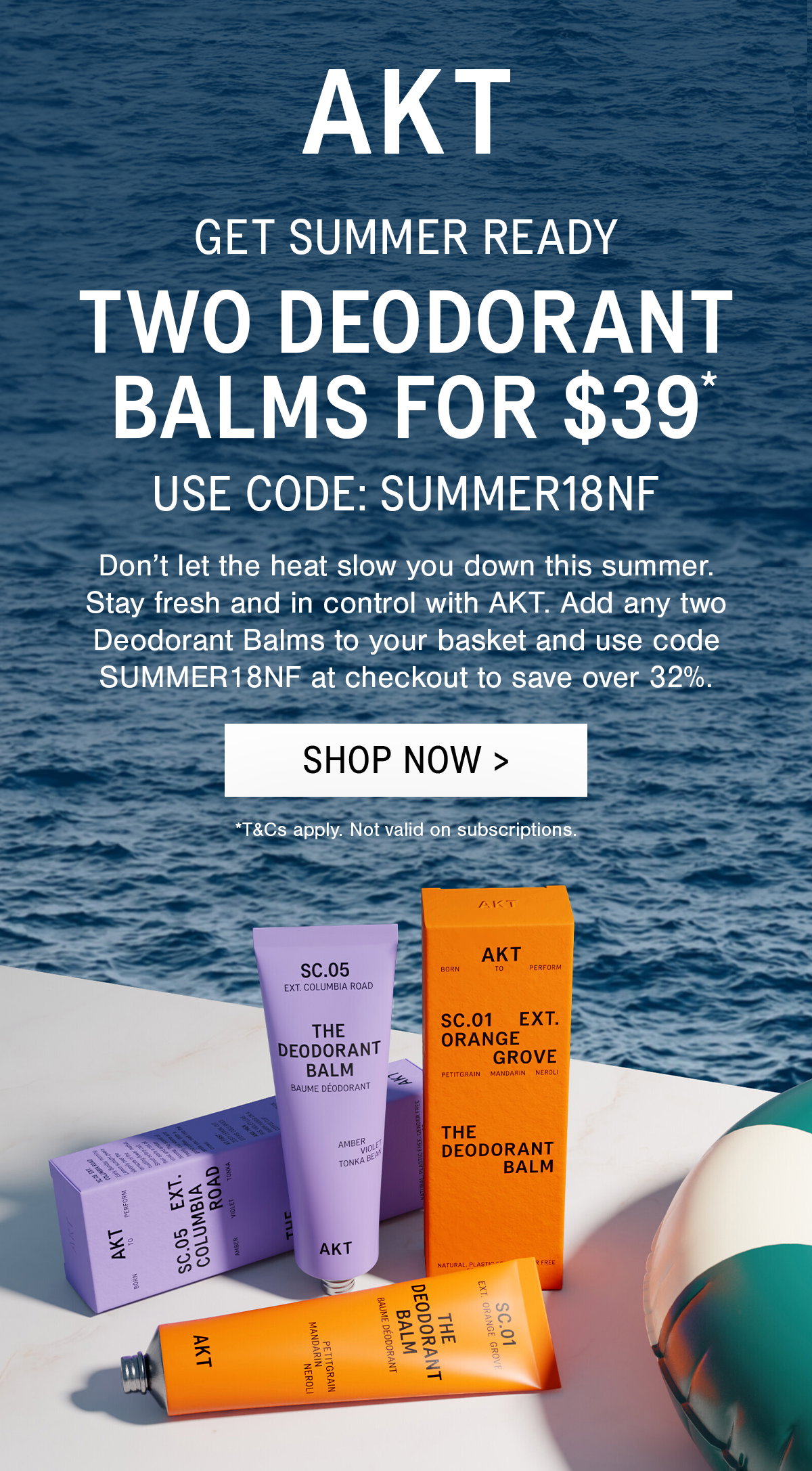 SUB-HEADLINE: GET SUMMER READY  HEADLINE: TWO DEODORANT BALMS FOR $39*  USE CODE: SUMMER18NF   BODYCOPY : Don’t let the heat slow you down this summer. Stay fresh and in control with AKT. Add any two Deodorant Balms to your basket and use code SUMMER18NF at checkout to save over 32%.   [CTA]: SHOP NOW >