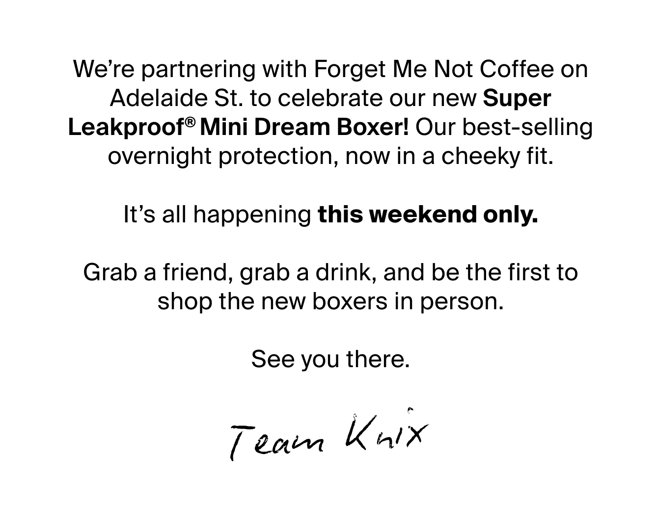 We’re partnering with Forget Me Not Coffee on Adelaide St. to celebrate our new Super Leakproof® Dream Boxer Mini! Our best-selling overnight protection, now in a cheeky fit.  It’s all happening this weekend only.  Grab a friend, grab a drink, and be the first to shop the new boxers in person.  See you there.