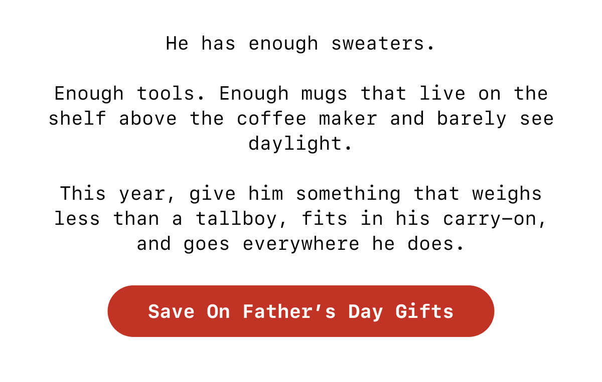 He has enough sweaters.  Enough tools. Enough mugs that live on the shelf above the coffee maker and barely see daylight.  This year, give him something that weighs less than a tallboy, fits in his carry-on, and goes everywhere he does. [Save On Father's Day Gifts]