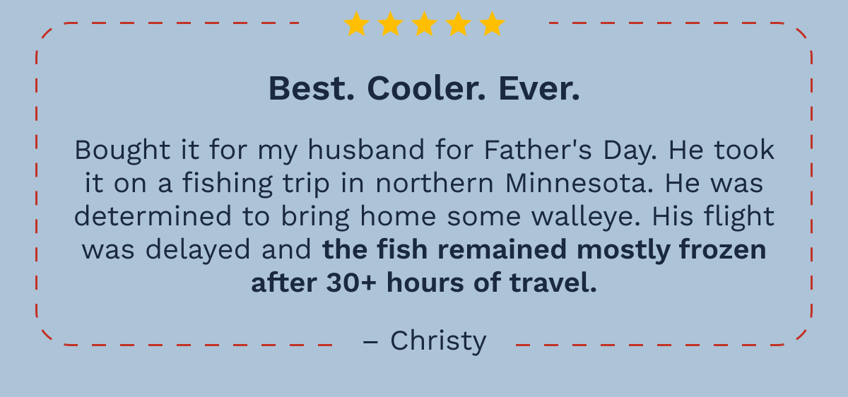 Best Cooler Ever. "Bought it for my husband for Father's Day. He took  it on a fishing trip in northern Minnesota. He was determined to bring home some walleye. His flight was delayed and the fish remained mostly frozen after 30+ hours of travel." –Christy