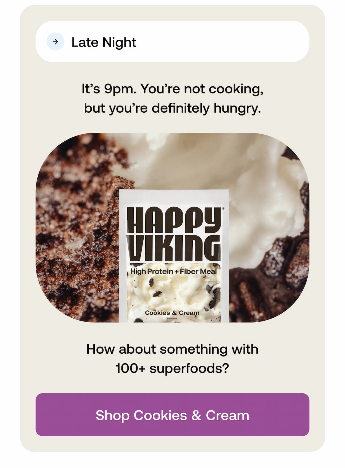 Late Night  It’s 9pm. You’re not cooking, but you’re definitely hungry. How about something with 100+ superfoods? -- Shop Cookies & Cream