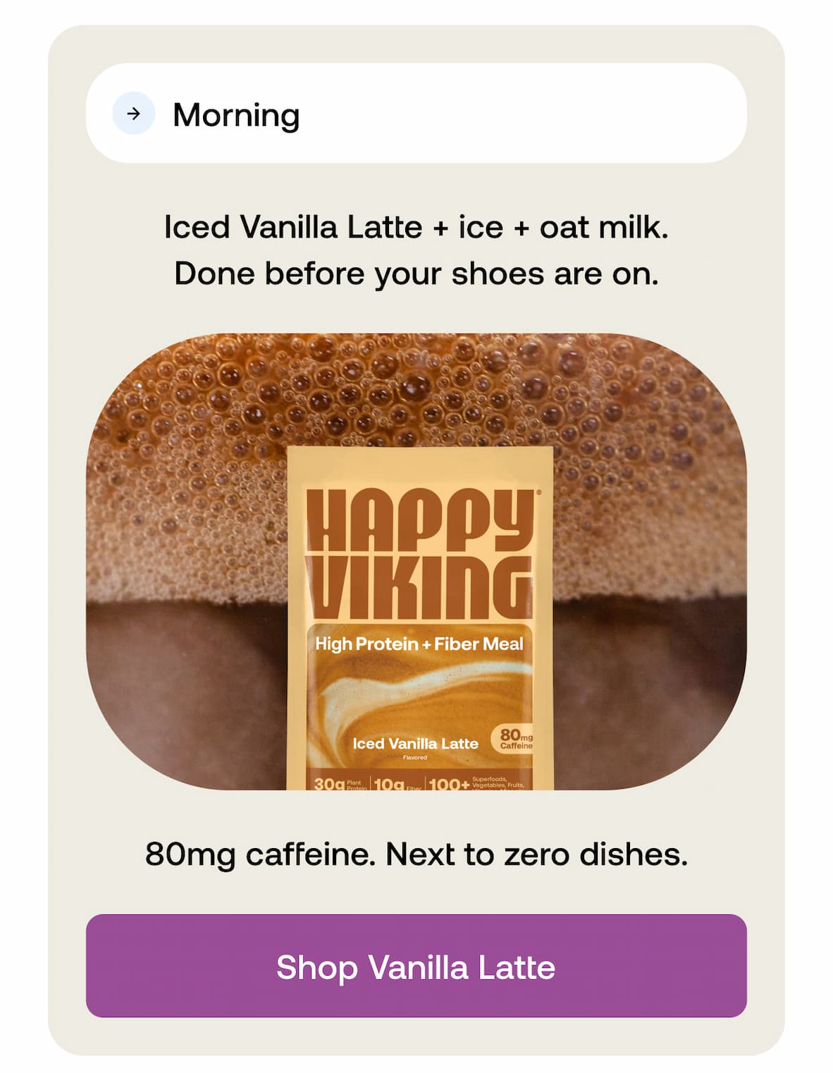 Morning  Iced Vanilla Latte + ice + oat milk. Done before your shoes are on.  80mg caffeine. Next to zero dishes. -- Shop Vanilla Latte