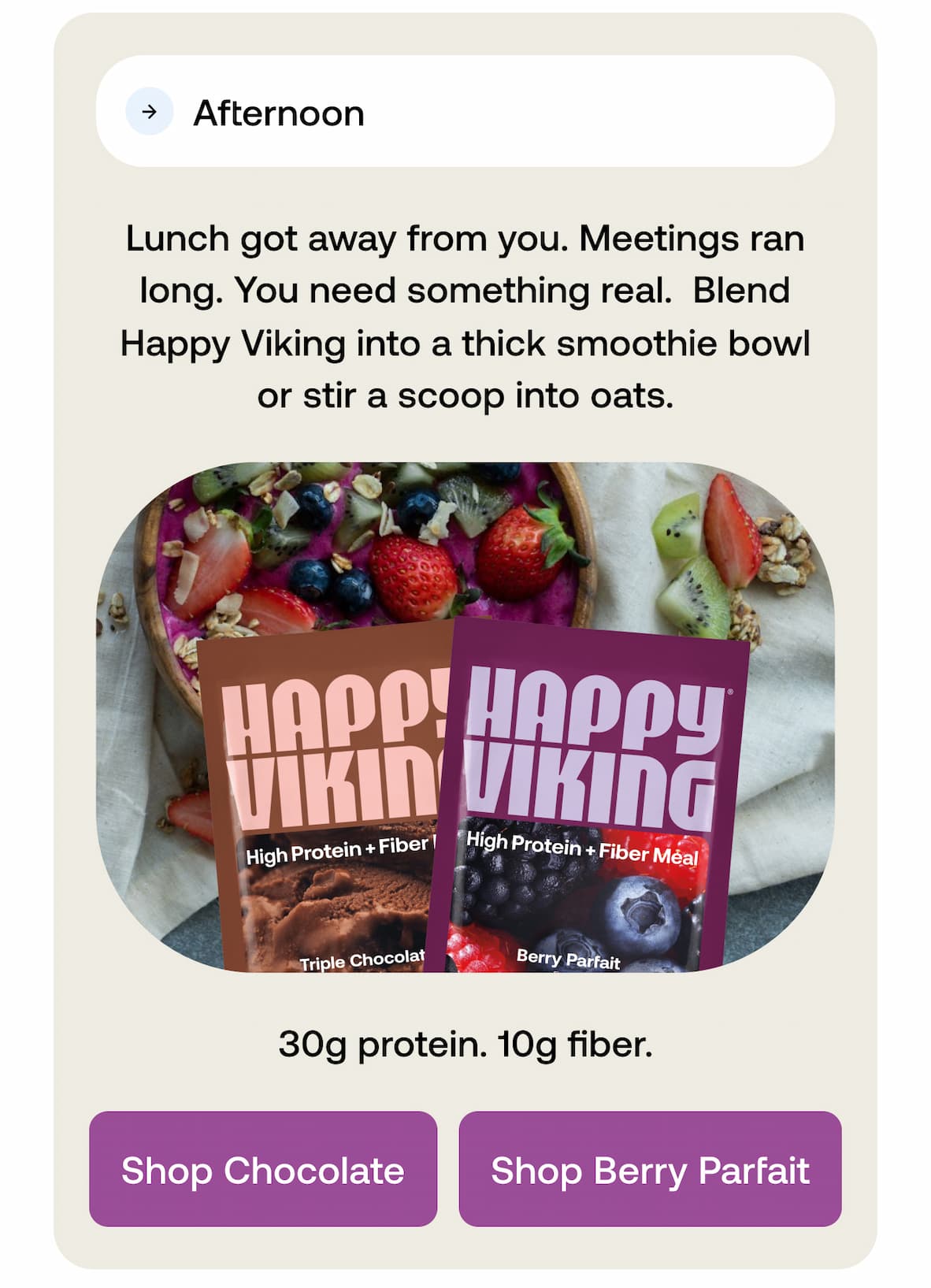 Afternoon  Lunch got away from you. Meetings ran long. You need something real.  Blend Happy Viking into a thick smoothie bowl or stir a scoop into oats. 30g protein. 10g fiber. -- Shop Chocolate -- Shop Berry Parfait