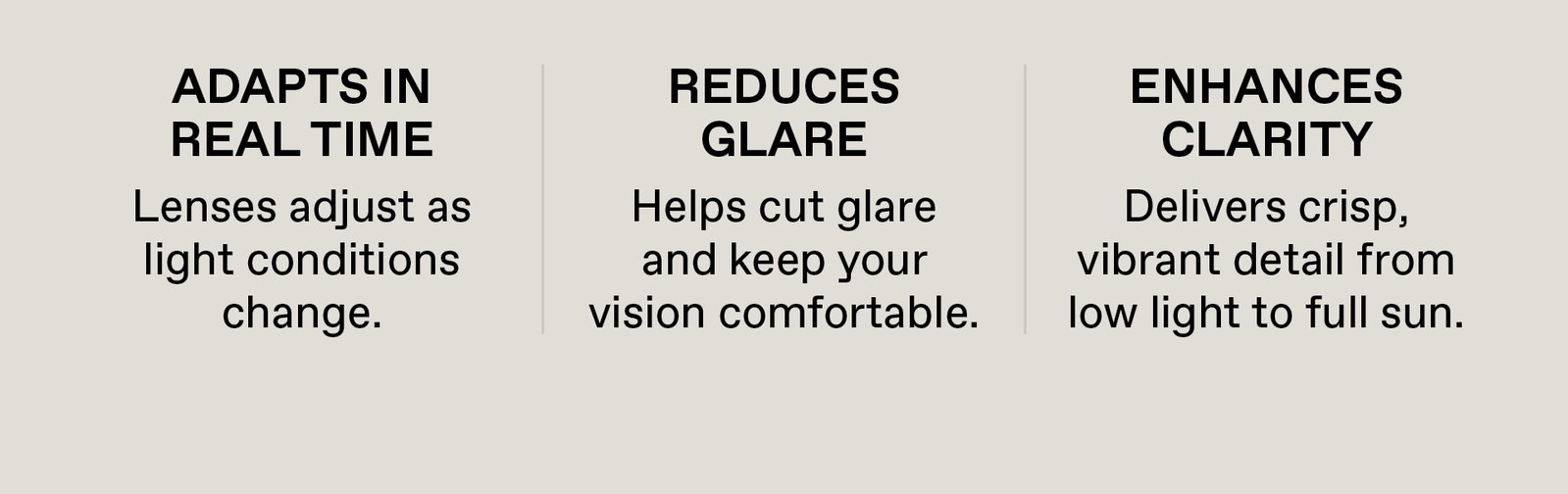 Adapts in Real Time. Lenses adjust as light conditions change. Reduces Glare - Helps cut glare and keep your vision comfortable. Enhances Clarity - Delivers Crisp, vibrant detail from low light to full sun.